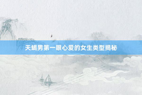 天蝎男第一眼心爱的女生类型揭秘